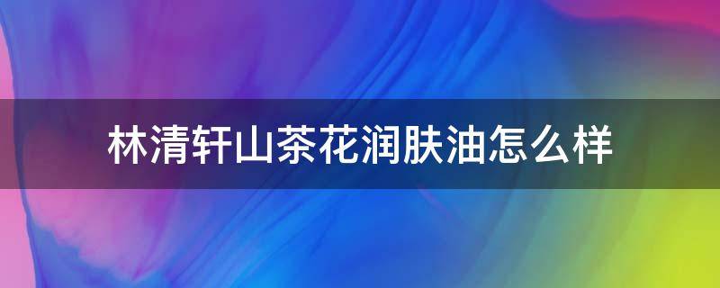 林清轩山茶花润肤油怎么样（林清轩山茶花润肤油怎么样有抗皱效果）