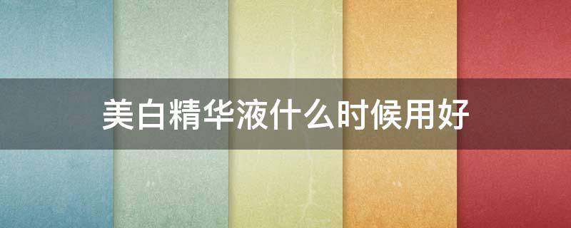 美白精华液什么时候用好 美白精华液什么时候用好呢