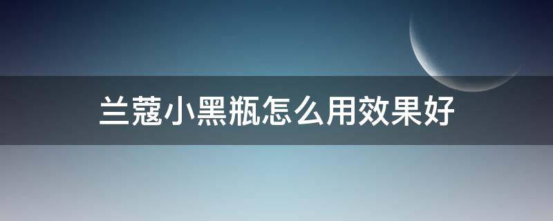 兰蔻小黑瓶怎么用效果好（兰蔻小黑瓶怎么用效果最好）