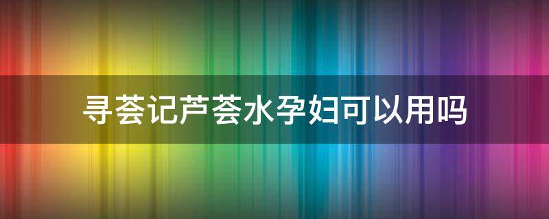 寻荟记芦荟水孕妇可以用吗（孕妇能用寻荟记吗）