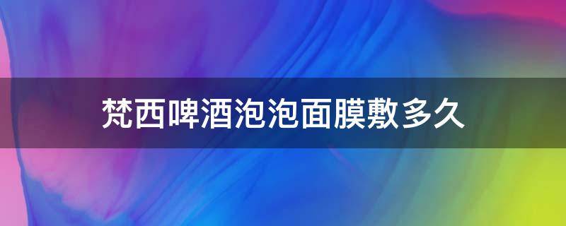 梵西啤酒泡泡面膜敷多久（梵西啤酒泡泡面膜敷多久可以洗脸）