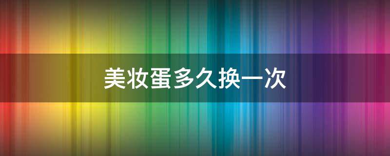 美妆蛋多久换一次（美妆蛋多久清洗一次 美妆蛋多久换一个）