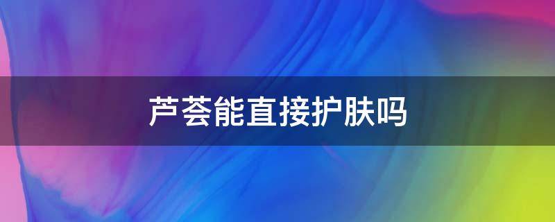芦荟能直接护肤吗（芦荟能直接护肤吗女生）