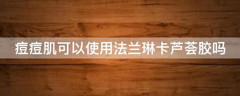 痘痘肌可以使用法兰琳卡芦荟胶吗 法兰琳卡芦荟洗面奶痘痘肌可以用吗