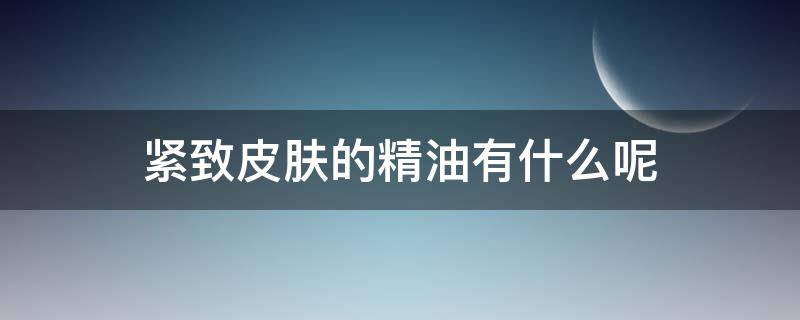 紧致皮肤的精油有什么呢 紧致皮肤的精油有什么呢