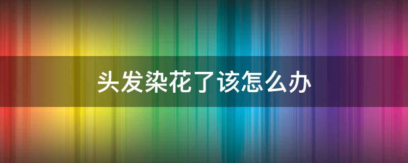 头发染花了该怎么办（头发染花了咋办）