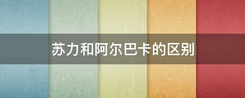 苏力和阿尔巴卡的区别 苏力和阿尔巴卡的区别是什么