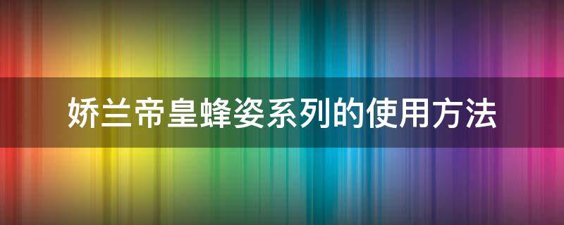 娇兰帝皇蜂姿系列的使用方法 娇兰帝皇蜂姿系列的使用方法是什么