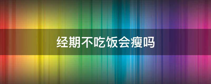 经期不吃饭会瘦吗（经期不吃饭会瘦吗女生）