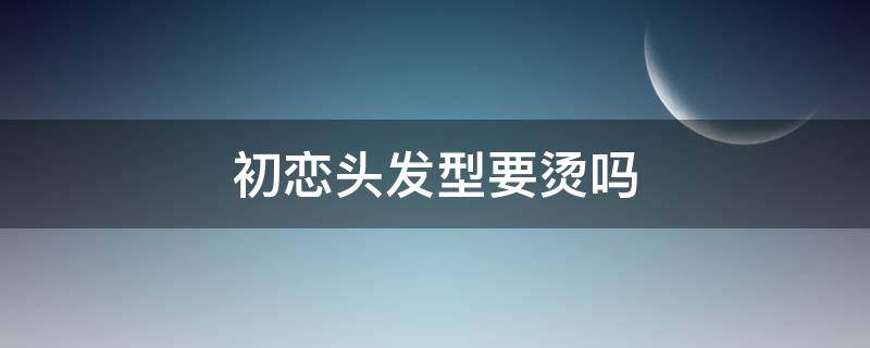 初恋头发型要烫吗 初恋头发型需要烫吗