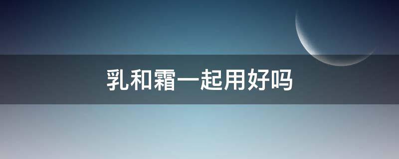 乳和霜一起用好吗 乳和霜用哪个比较好