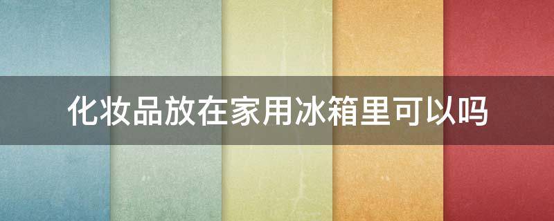 化妆品放在家用冰箱里可以吗 化妆品适合放在冰箱里吗