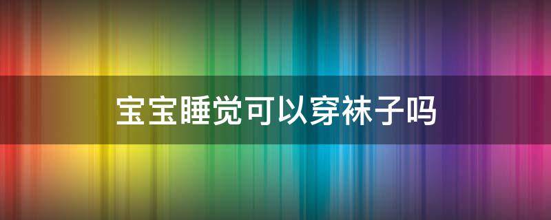 宝宝睡觉可以穿袜子吗（宝宝睡觉可以穿袜子吗为什么）