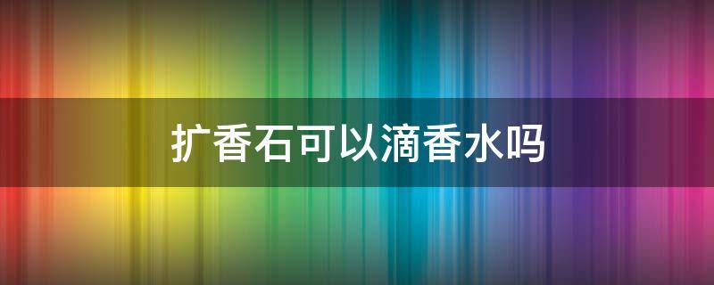 扩香石可以滴香水吗 扩香石可以水洗吗