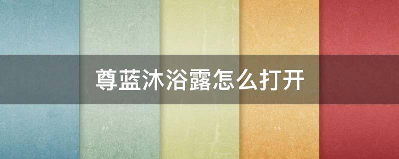 尊蓝沐浴露怎么打开 尊蓝沐浴露哪个味道好