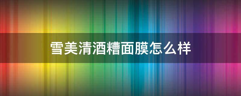 雪美清酒糟面膜怎么样 雪美清酒糟面膜测评