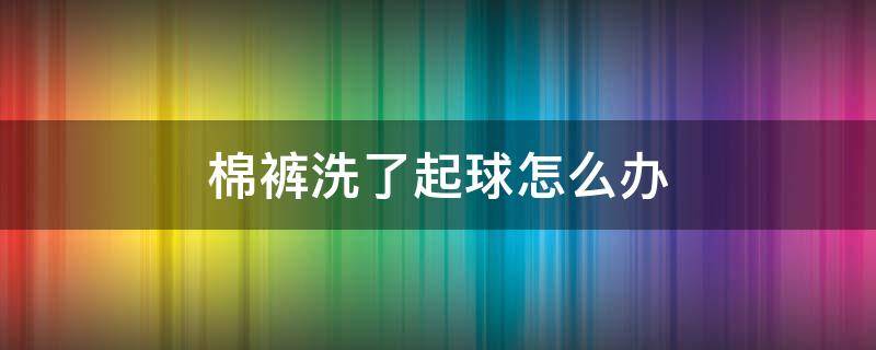 棉裤洗了起球怎么办 棉裤洗了起球怎么办小妙招
