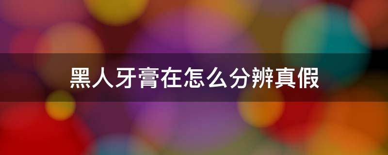 黑人牙膏在怎么分辨真假 黑人牙膏怎么分辨真假视频