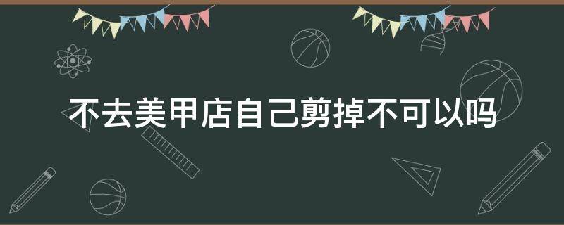 不去美甲店自己剪掉不可以吗 做美甲不修指甲可以吗