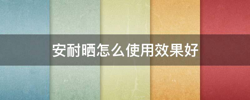 安耐晒怎么使用效果好（安耐晒怎么使用效果好用）