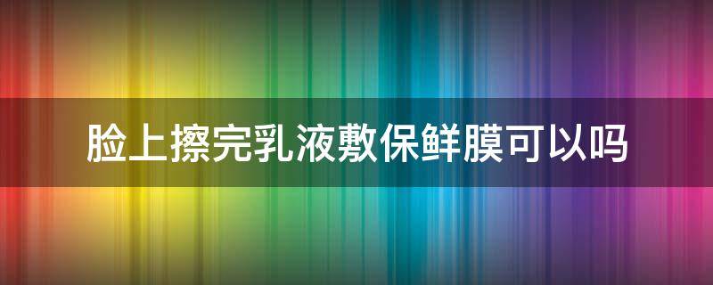 脸上擦完乳液敷保鲜膜可以吗（脸上擦完乳液敷保鲜膜可以吗女生）