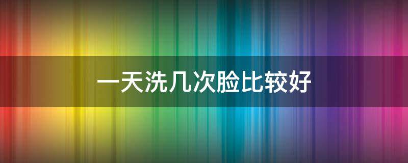 一天洗几次脸比较好 一天洗几次脸比较好对皮肤好