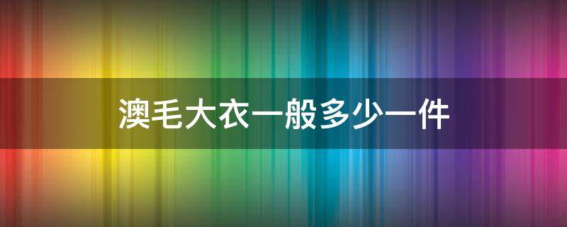 澳毛大衣一般多少一件（澳毛大衣一般多少钱）
