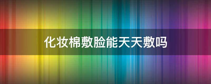 化妆棉敷脸能天天敷吗 化妆棉敷脸能天天敷吗女生