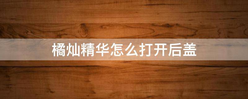 橘灿精华怎么打开后盖 橘灿精华怎么拆开