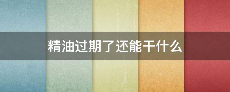 精油过期了还能干什么 精油过期了还能用来做身体吗