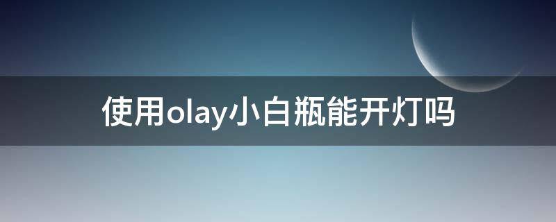 使用olay小白瓶能开灯吗（olay小白瓶能不能白天用）