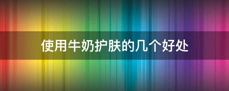 使用牛奶护肤的几个好处（牛奶护肤的作用与功效）