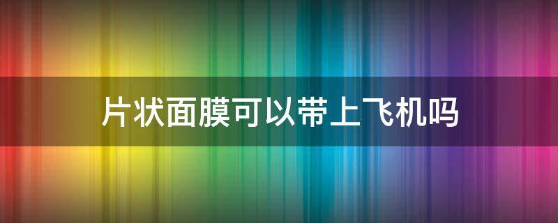 片状面膜可以带上飞机吗（片状面膜可以带上飞机吗）