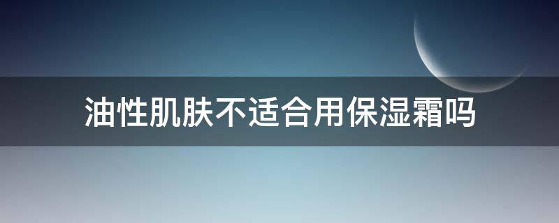 油性肌肤不适合用保湿霜吗 油性皮肤是不是不能用保湿的乳液