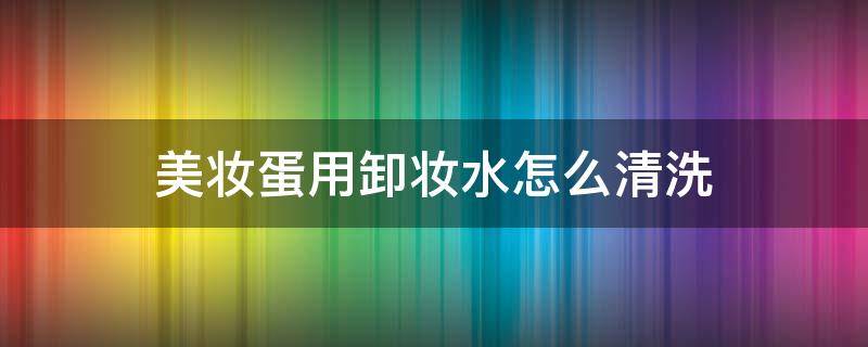 美妆蛋用卸妆水怎么清洗 美妆蛋用卸妆油清洗