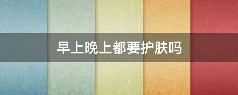 早上晚上都要护肤吗 早晚都要擦护肤品吗