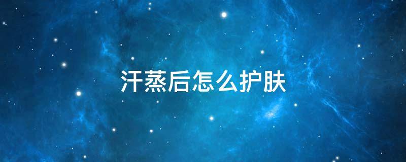 汗蒸后怎么护肤（汗蒸怎么护肤效果最好）