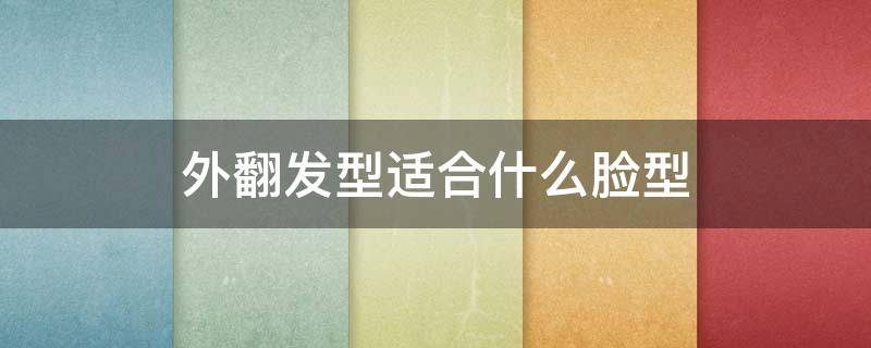 外翻发型适合什么脸型（外翻发型适合什么脸型女生）