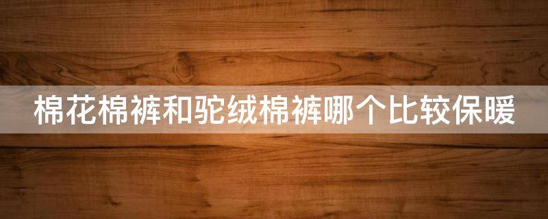 棉花棉裤和驼绒棉裤哪个比较保暖 驼绒和棉裤哪个暖和