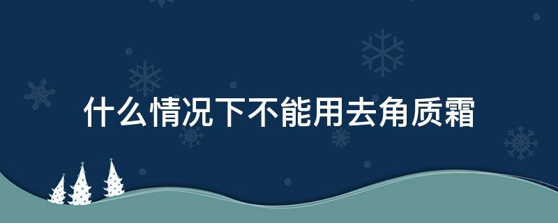 什么情况下不能用去角质霜 什么情况下用去角质的产品