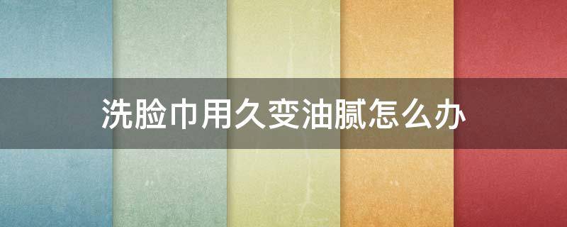 洗脸巾用久变油腻怎么办（洗脸巾时间用长了会有一种滑滑的物质）