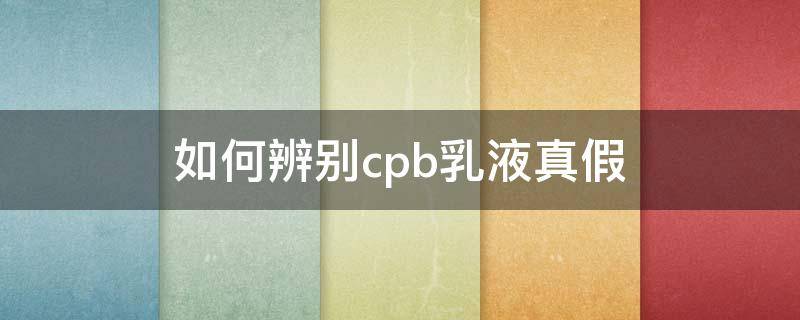 如何辨别cpb乳液真假（cpb水乳如何查询真假识别）
