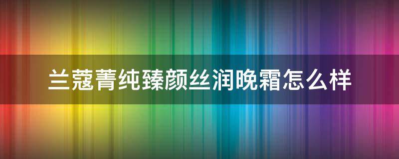 兰蔻菁纯臻颜丝润晚霜怎么样 lan come/兰蔻菁纯臻颜丝润晚霜