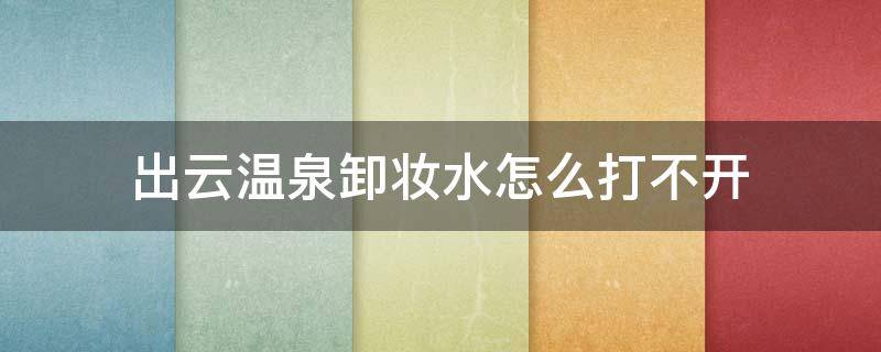 出云温泉卸妆水怎么打不开 温泉矿物卸妆水怎么开盖了