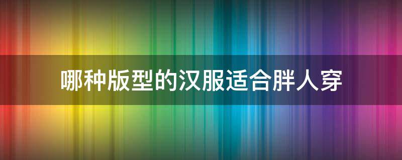 哪种版型的汉服适合胖人穿 哪种汉服适合微胖的人穿