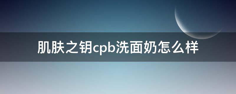 肌肤之钥cpb洗面奶怎么样（cpb肌肤之钥洗面奶是皂基吗）