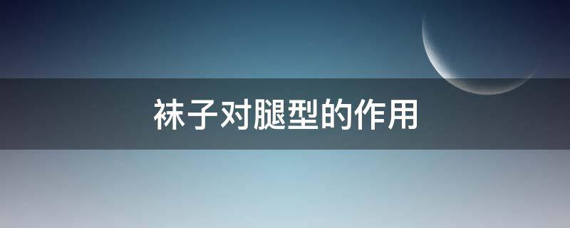 袜子对腿型的作用（袜子对腿型的作用是什么）