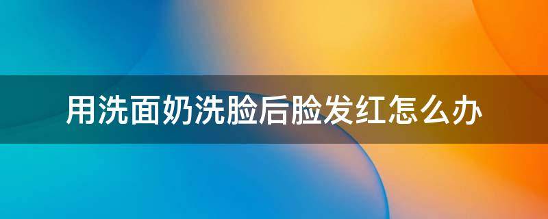 用洗面奶洗脸后脸发红怎么办 用洗面奶洗脸后脸发红是怎么回事