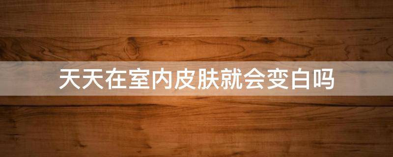 天天在室内皮肤就会变白吗 天天在室内皮肤就会变白吗怎么回事