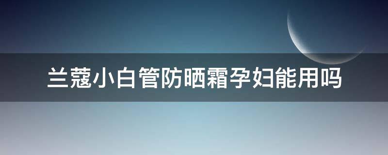 兰蔻小白管防晒霜孕妇能用吗（兰蔻白管防晒孕妇可以用吗）